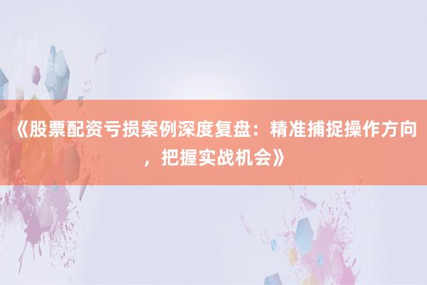《股票配资亏损案例深度复盘：精准捕捉操作方向，把握实战机会》