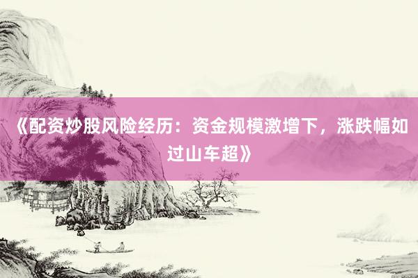 《配资炒股风险经历：资金规模激增下，涨跌幅如过山车超》