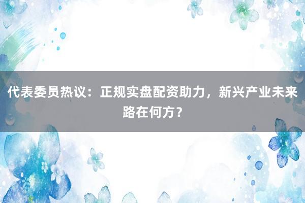 代表委员热议：正规实盘配资助力，新兴产业未来路在何方？