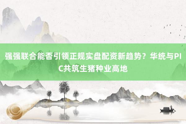 强强联合能否引领正规实盘配资新趋势？华统与PIC共筑生猪种业高地