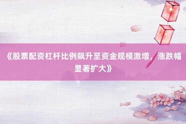 《股票配资杠杆比例飙升至资金规模激增，涨跌幅显著扩大》