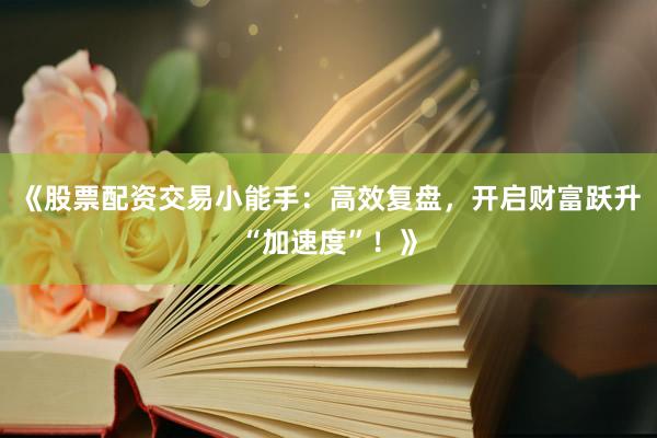 《股票配资交易小能手：高效复盘，开启财富跃升“加速度”！》