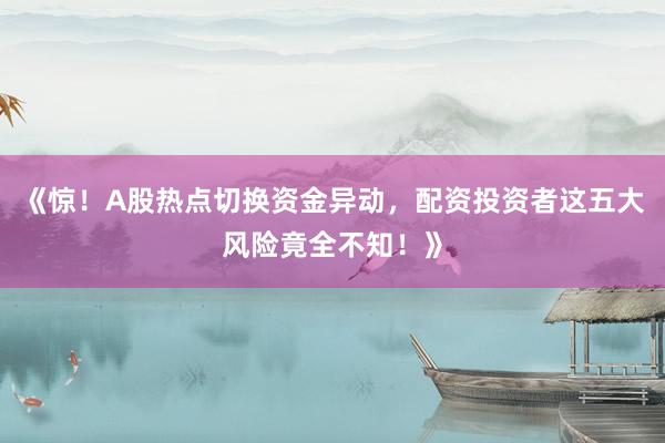 《惊！A股热点切换资金异动，配资投资者这五大风险竟全不知！》