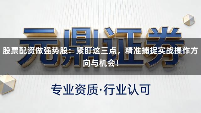 股票配资做强势股：紧盯这三点，精准捕捉实战操作方向与机会！