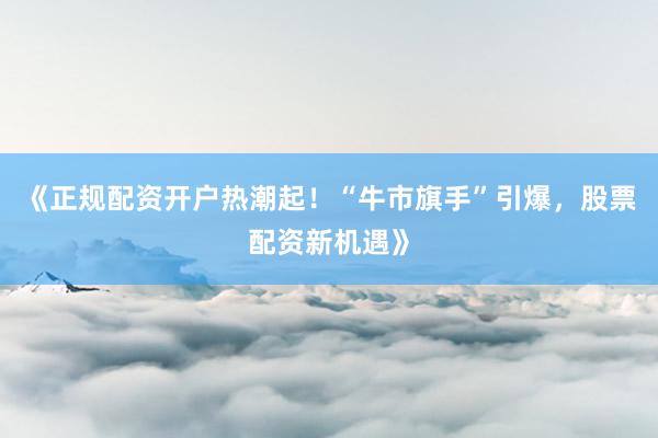 《正规配资开户热潮起！“牛市旗手”引爆，股票配资新机遇》