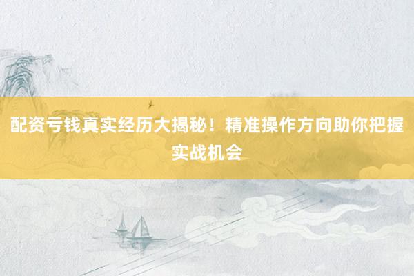 配资亏钱真实经历大揭秘！精准操作方向助你把握实战机会