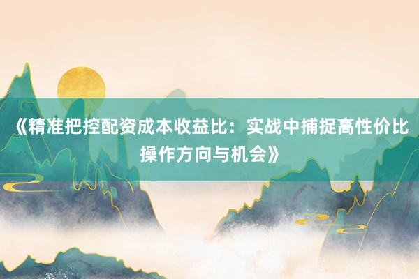 《精准把控配资成本收益比：实战中捕捉高性价比操作方向与机会》