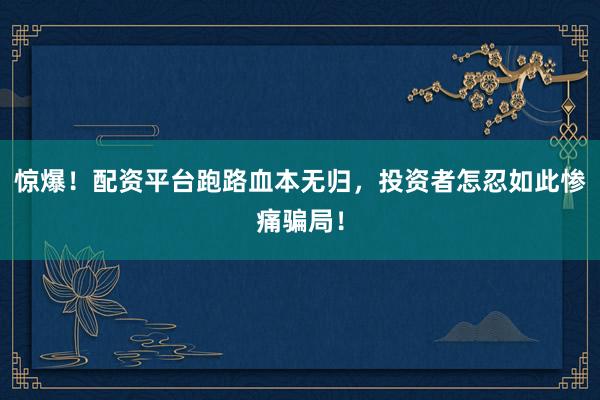 惊爆！配资平台跑路血本无归，投资者怎忍如此惨痛骗局！