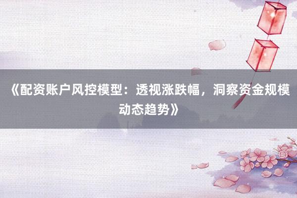 《配资账户风控模型：透视涨跌幅，洞察资金规模动态趋势》