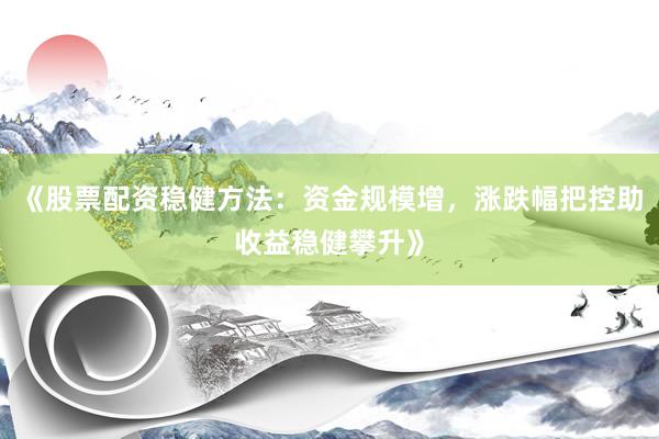《股票配资稳健方法：资金规模增，涨跌幅把控助收益稳健攀升》