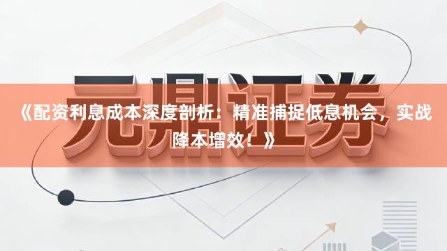 《配资利息成本深度剖析：精准捕捉低息机会，实战降本增效！》