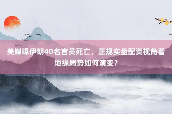 美媒曝伊朗40名官员死亡,正规实盘配资视角看地缘局势如何演变?
