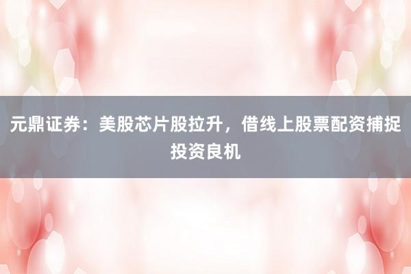 元鼎证券：美股芯片股拉升，借线上股票配资捕捉投资良机