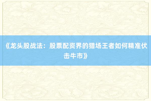 《龙头股战法：股票配资界的猎场王者如何精准伏击牛市》