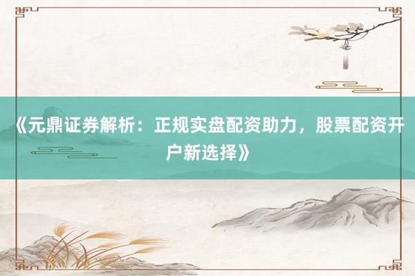 《元鼎证券解析：正规实盘配资助力，股票配资开户新选择》