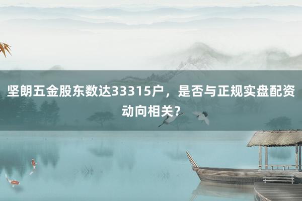 坚朗五金股东数达33315户，是否与正规实盘配资动向相关？