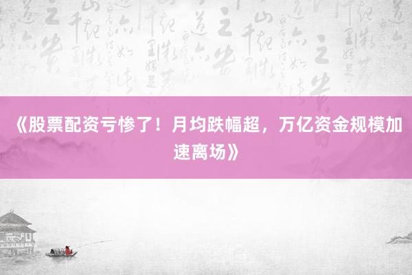 《股票配资亏惨了！月均跌幅超，万亿资金规模加速离场》