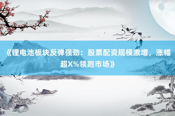 《锂电池板块反弹强劲：股票配资规模激增，涨幅超X%领跑市场》