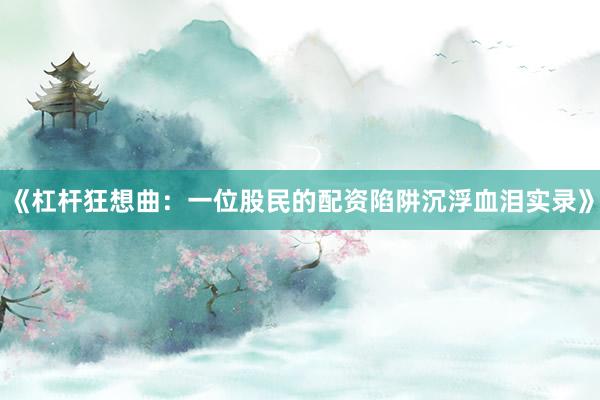 《杠杆狂想曲：一位股民的配资陷阱沉浮血泪实录》