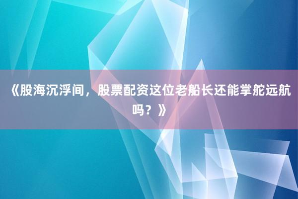 《股海沉浮间，股票配资这位老船长还能掌舵远航吗？》