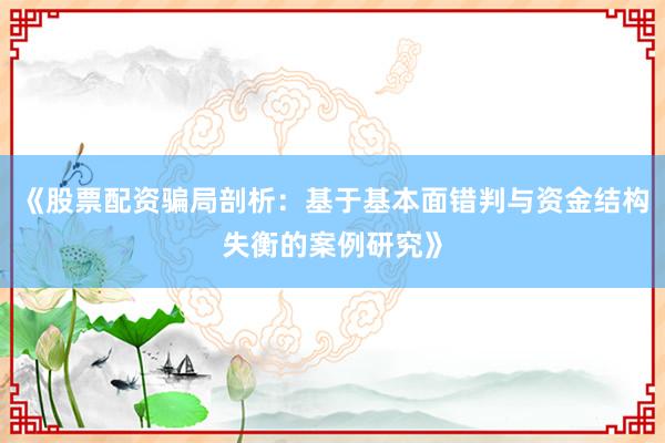 《股票配资骗局剖析:基于基本面错判与资金结构失衡的案例研究》