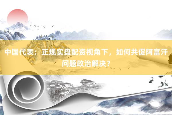中国代表:正规实盘配资视角下,如何共促阿富汗问题政治解决?