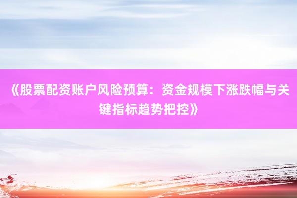 《股票配资账户风险预算：资金规模下涨跌幅与关键指标趋势把控》