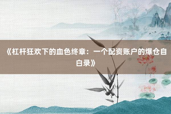 《杠杆狂欢下的血色终章：一个配资账户的爆仓自白录》