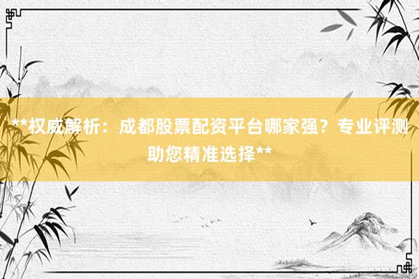 **权威解析：成都股票配资平台哪家强？专业评测助您精准选择**