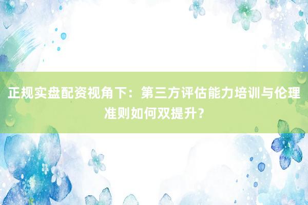 正规实盘配资视角下：第三方评估能力培训与伦理准则如何双提升？