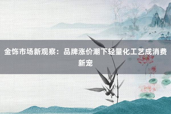 金饰市场新观察：品牌涨价潮下轻量化工艺成消费新宠