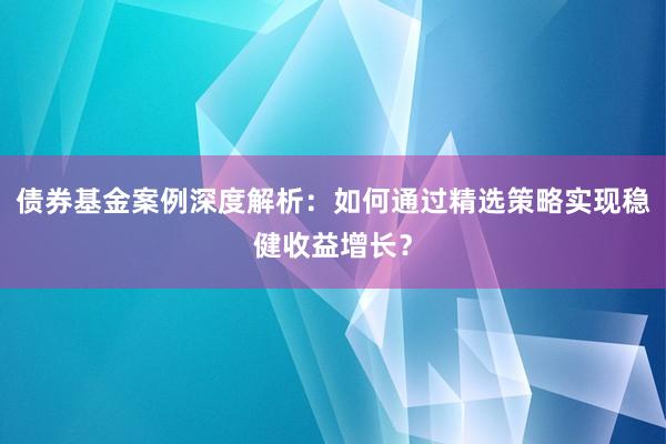 债券基金案例深度解析：如何通过精选策略实现稳健收益增长？