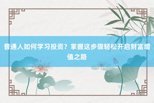 普通人如何学习投资？掌握这步骤轻松开启财富增值之路