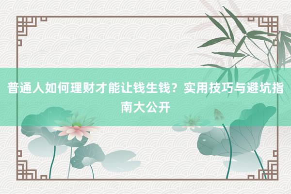 普通人如何理财才能让钱生钱？实用技巧与避坑指南大公开