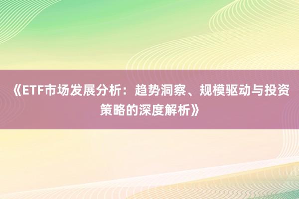 《ETF市场发展分析：趋势洞察、规模驱动与投资策略的深度解析》