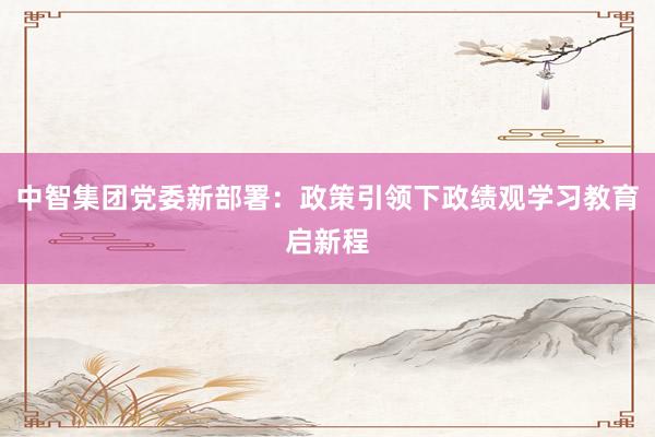 中智集团党委新部署：政策引领下政绩观学习教育启新程
