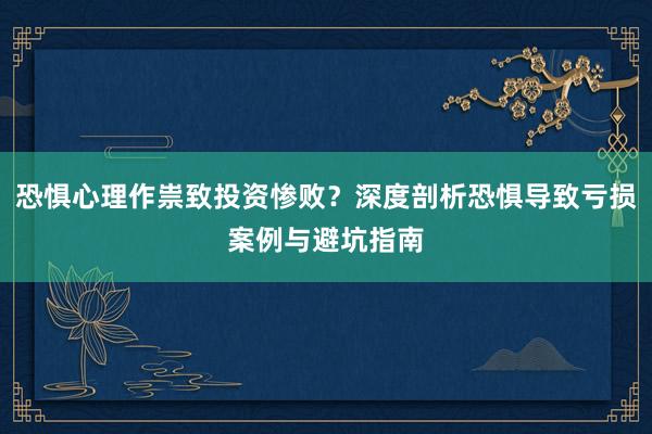 恐惧心理作祟致投资惨败？深度剖析恐惧导致亏损案例与避坑指南