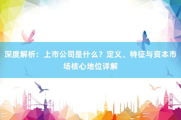 深度解析：上市公司是什么？定义、特征与资本市场核心地位详解
