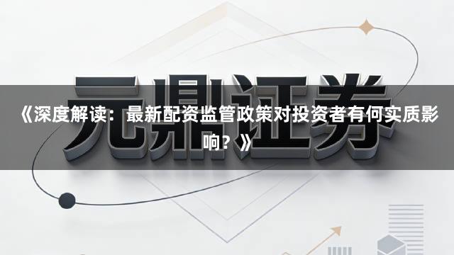 《深度解读：最新配资监管政策对投资者有何实质影响？》