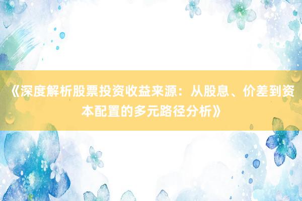 《深度解析股票投资收益来源：从股息、价差到资本配置的多元路径分析》