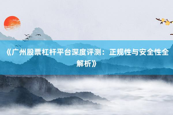 《广州股票杠杆平台深度评测：正规性与安全性全解析》