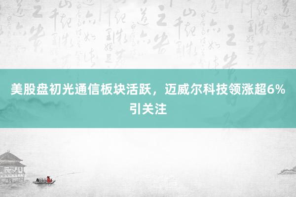 美股盘初光通信板块活跃，迈威尔科技领涨超6%引关注