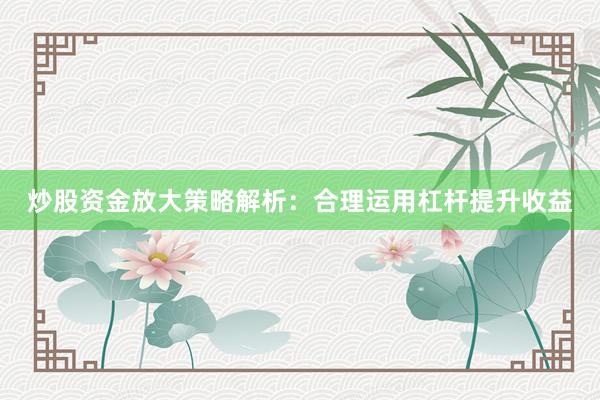炒股资金放大策略解析：合理运用杠杆提升收益