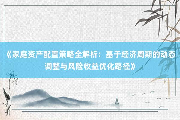 《家庭资产配置策略全解析：基于经济周期的动态调整与风险收益优化路径》