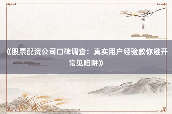 《股票配资公司口碑调查：真实用户经验教你避开常见陷阱》