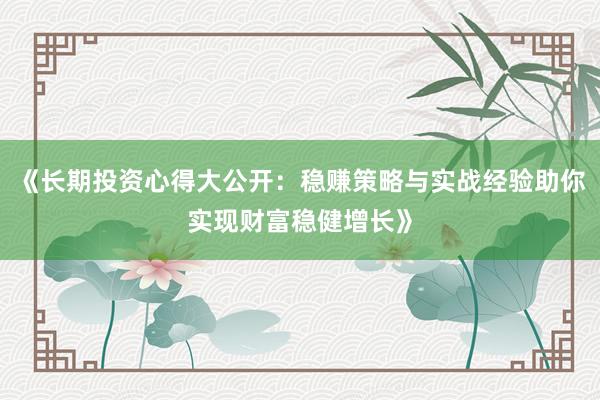 《长期投资心得大公开：稳赚策略与实战经验助你实现财富稳健增长》