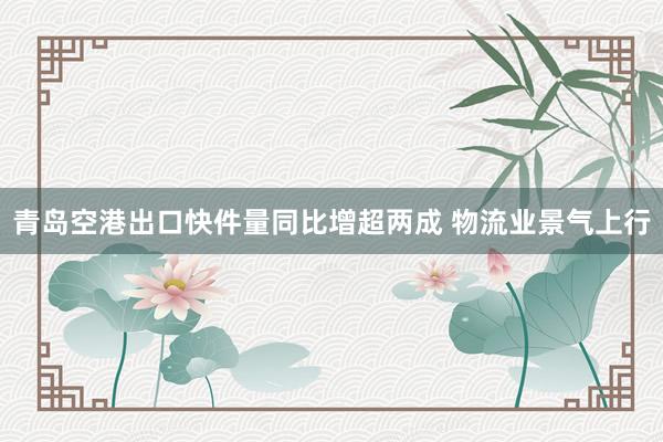 青岛空港出口快件量同比增超两成 物流业景气上行