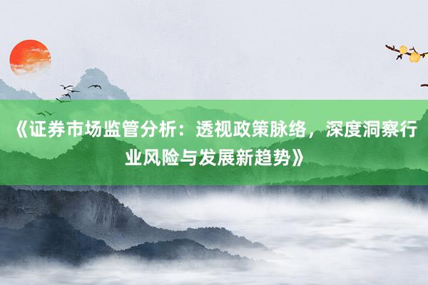 《证券市场监管分析：透视政策脉络，深度洞察行业风险与发展新趋势》