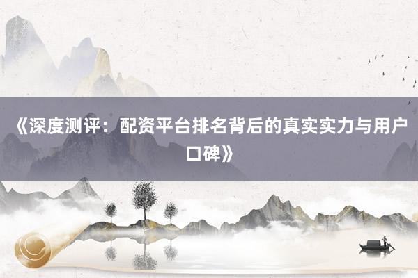 《深度测评：配资平台排名背后的真实实力与用户口碑》