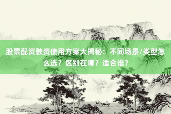 股票配资融资使用方案大揭秘：不同场景/类型怎么选？区别在哪？适合谁？